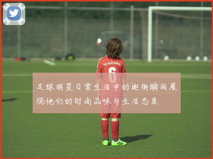 足球明星日常生活中的逛街瞬间展现他们的时尚品味与生活态度